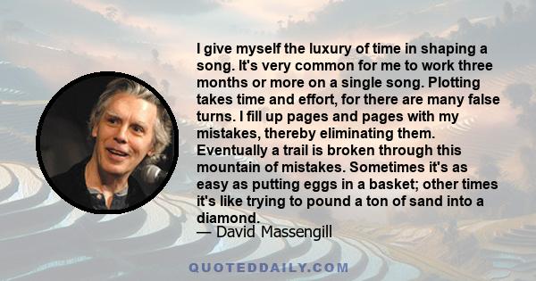 I give myself the luxury of time in shaping a song. It's very common for me to work three months or more on a single song. Plotting takes time and effort, for there are many false turns. I fill up pages and pages with