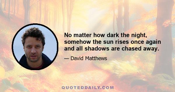 No matter how dark the night, somehow the sun rises once again and all shadows are chased away.