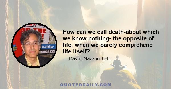 How can we call death-about which we know nothing- the opposite of life, when we barely comprehend life itself?