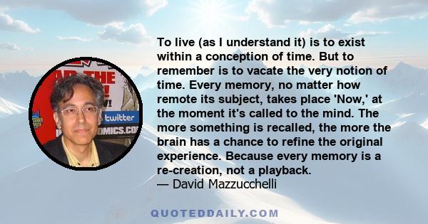 To live (as I understand it) is to exist within a conception of time. But to remember is to vacate the very notion of time. Every memory, no matter how remote its subject, takes place 'Now,' at the moment it's called to 