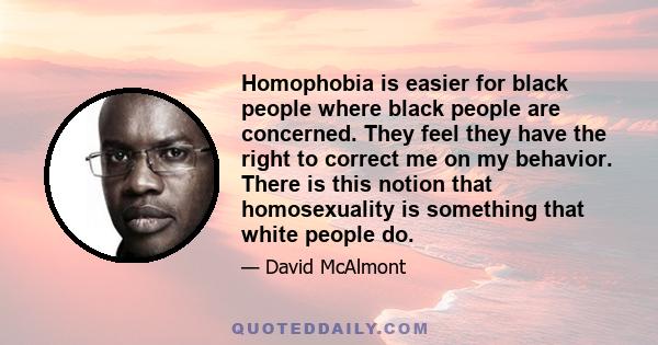 Homophobia is easier for black people where black people are concerned. They feel they have the right to correct me on my behavior. There is this notion that homosexuality is something that white people do.