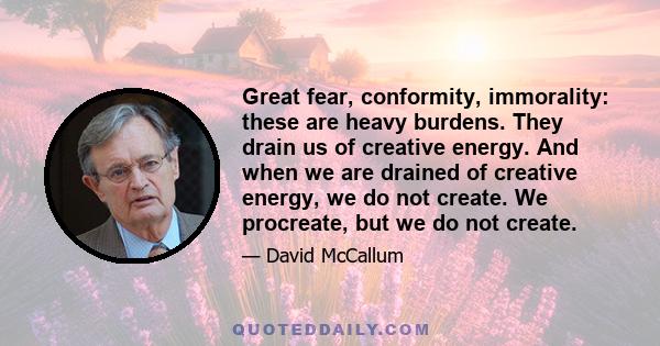 Great fear, conformity, immorality: these are heavy burdens. They drain us of creative energy. And when we are drained of creative energy, we do not create. We procreate, but we do not create.