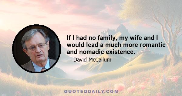 If I had no family, my wife and I would lead a much more romantic and nomadic existence.