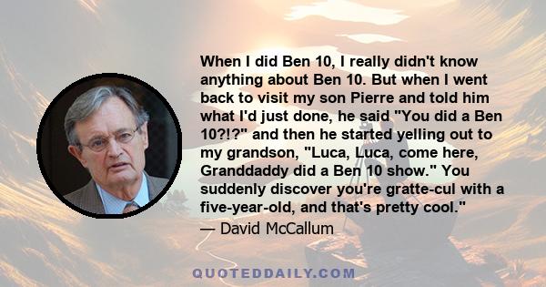 When I did Ben 10, I really didn't know anything about Ben 10. But when I went back to visit my son Pierre and told him what I'd just done, he said You did a Ben 10?!? and then he started yelling out to my grandson,