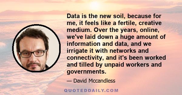 Data is the new soil, because for me, it feels like a fertile, creative medium. Over the years, online, we've laid down a huge amount of information and data, and we irrigate it with networks and connectivity, and it's