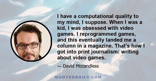 I have a computational quality to my mind, I suppose. When I was a kid, I was obsessed with video games. I reprogrammed games, and this eventually landed me a column in a magazine. That's how I got into print