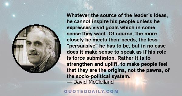 Whatever the source of the leader's ideas, he cannot inspire his people unless he expresses vivid goals which in some sense they want. Of course, the more closely he meets their needs, the less persuasive he has to be,