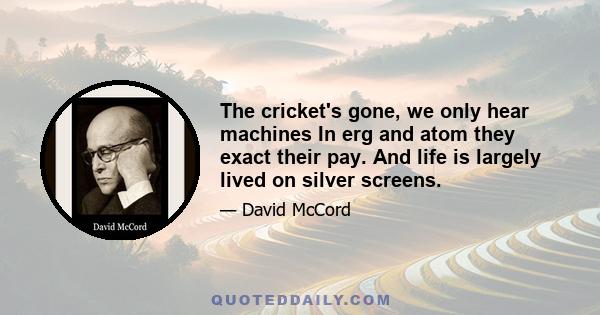 The cricket's gone, we only hear machines In erg and atom they exact their pay. And life is largely lived on silver screens.