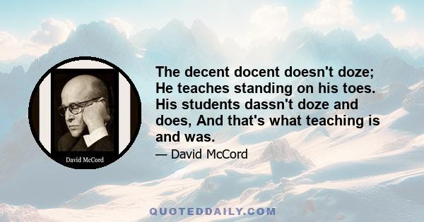 The decent docent doesn't doze; He teaches standing on his toes. His students dassn't doze and does, And that's what teaching is and was.