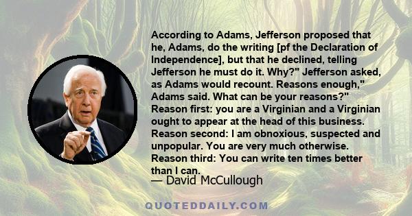 According to Adams, Jefferson proposed that he, Adams, do the writing [pf the Declaration of Independence], but that he declined, telling Jefferson he must do it. Why? Jefferson asked, as Adams would recount. Reasons