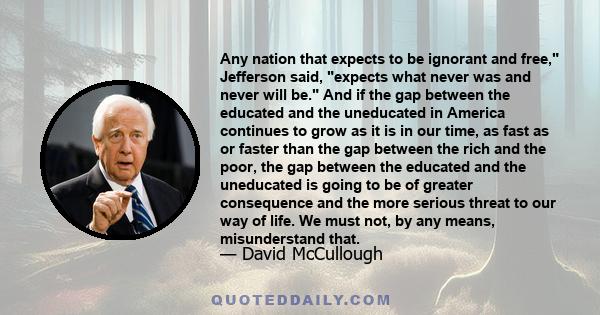 Any nation that expects to be ignorant and free, Jefferson said, expects what never was and never will be. And if the gap between the educated and the uneducated in America continues to grow as it is in our time, as