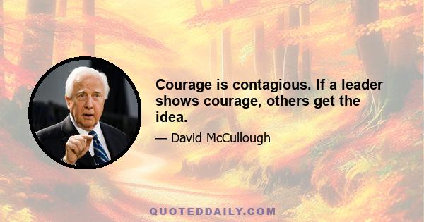 Courage is contagious. If a leader shows courage, others get the idea.