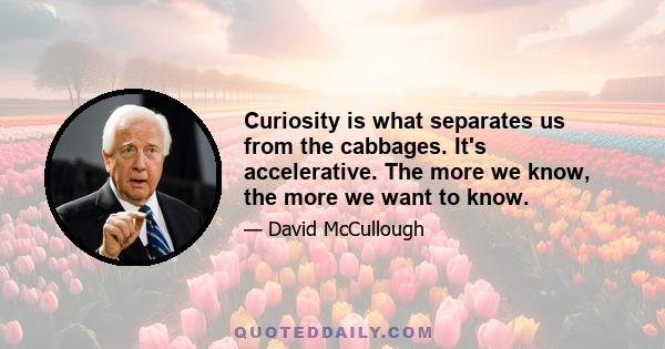 Curiosity is what separates us from the cabbages. It's accelerative. The more we know, the more we want to know.