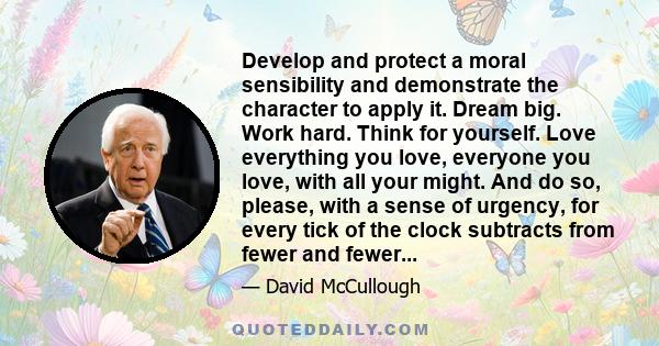 Develop and protect a moral sensibility and demonstrate the character to apply it. Dream big. Work hard. Think for yourself. Love everything you love, everyone you love, with all your might. And do so, please, with a