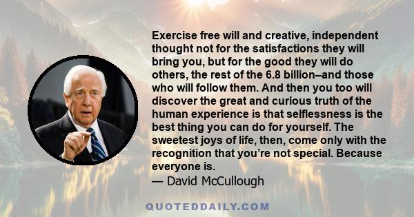 Exercise free will and creative, independent thought not for the satisfactions they will bring you, but for the good they will do others, the rest of the 6.8 billion–and those who will follow them. And then you too will 