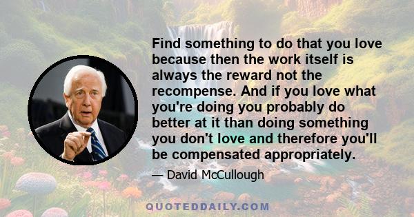 Find something to do that you love because then the work itself is always the reward not the recompense. And if you love what you're doing you probably do better at it than doing something you don't love and therefore