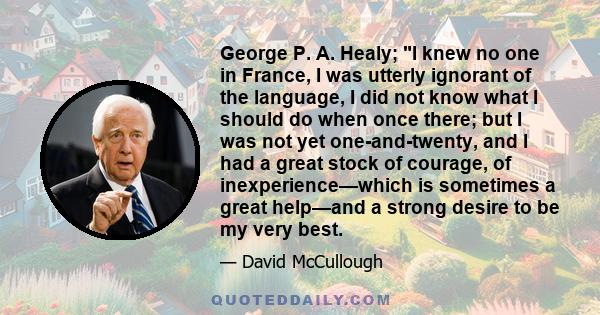 George P. A. Healy; I knew no one in France, I was utterly ignorant of the language, I did not know what I should do when once there; but I was not yet one-and-twenty, and I had a great stock of courage, of