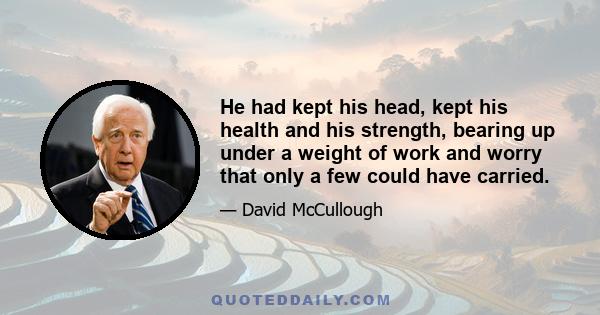 He had kept his head, kept his health and his strength, bearing up under a weight of work and worry that only a few could have carried.