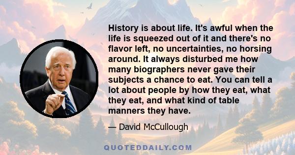 History is about life. It's awful when the life is squeezed out of it and there's no flavor left, no uncertainties, no horsing around. It always disturbed me how many biographers never gave their subjects a chance to