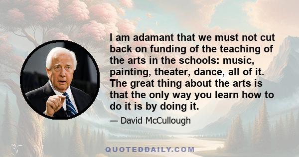 I am adamant that we must not cut back on funding of the teaching of the arts in the schools: music, painting, theater, dance, all of it. The great thing about the arts is that the only way you learn how to do it is by