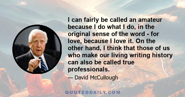 I can fairly be called an amateur because I do what I do, in the original sense of the word - for love, because I love it. On the other hand, I think that those of us who make our living writing history can also be