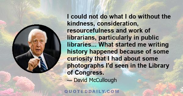 I could not do what I do without the kindness, consideration, resourcefulness and work of librarians, particularly in public libraries... What started me writing history happened because of some curiosity that I had