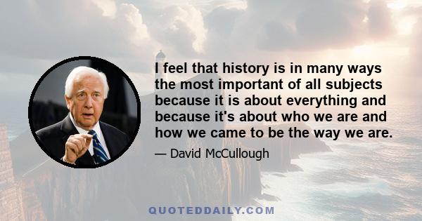 I feel that history is in many ways the most important of all subjects because it is about everything and because it's about who we are and how we came to be the way we are.