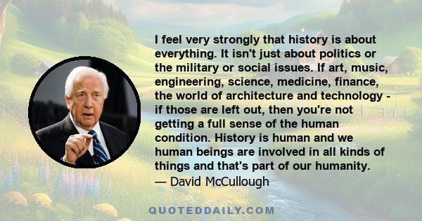 I feel very strongly that history is about everything. It isn't just about politics or the military or social issues. If art, music, engineering, science, medicine, finance, the world of architecture and technology - if 