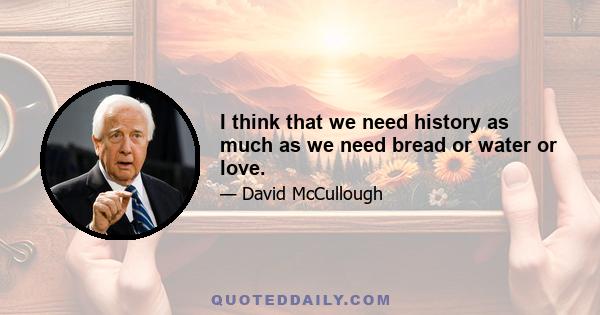 I think that we need history as much as we need bread or water or love.