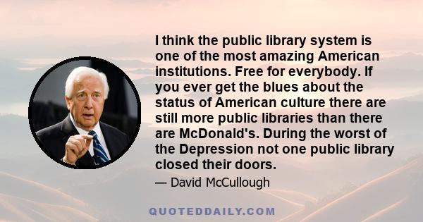 I think the public library system is one of the most amazing American institutions. Free for everybody. If you ever get the blues about the status of American culture there are still more public libraries than there are 