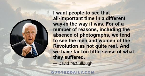 I want people to see that all-important time in a different way-in the way it was. For of a number of reasons, including the absence of photographs, we tend to see the men and women of the Revolution as not quite real.