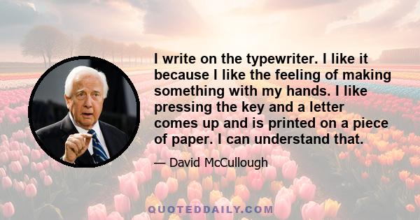 I write on the typewriter. I like it because I like the feeling of making something with my hands. I like pressing the key and a letter comes up and is printed on a piece of paper. I can understand that.