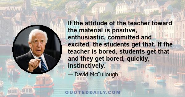 If the attitude of the teacher toward the material is positive, enthusiastic, committed and excited, the students get that. If the teacher is bored, students get that and they get bored, quickly, instinctively.