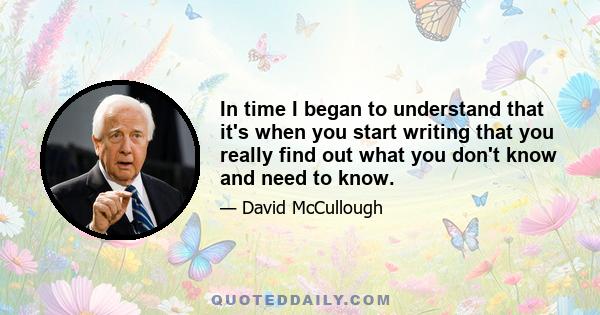 In time I began to understand that it's when you start writing that you really find out what you don't know and need to know.