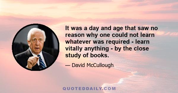 It was a day and age that saw no reason why one could not learn whatever was required - learn vitally anything - by the close study of books.