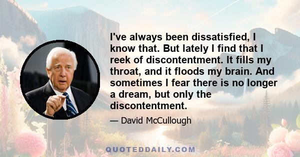 I've always been dissatisfied, I know that. But lately I find that I reek of discontentment. It fills my throat, and it floods my brain. And sometimes I fear there is no longer a dream, but only the discontentment.