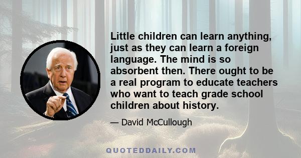 Little children can learn anything, just as they can learn a foreign language. The mind is so absorbent then. There ought to be a real program to educate teachers who want to teach grade school children about history.