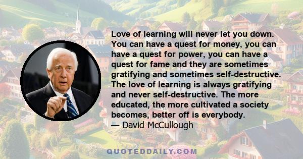 Love of learning will never let you down. You can have a quest for money, you can have a quest for power, you can have a quest for fame and they are sometimes gratifying and sometimes self-destructive. The love of