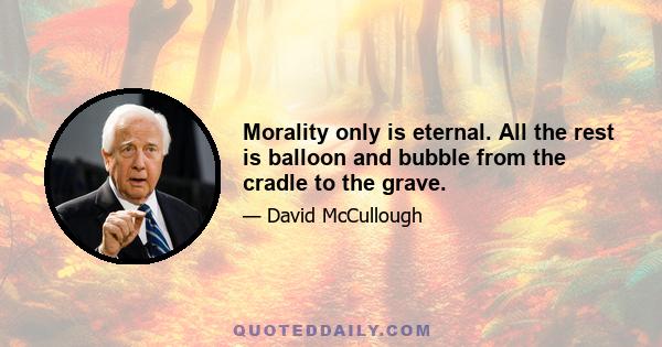 Morality only is eternal. All the rest is balloon and bubble from the cradle to the grave.