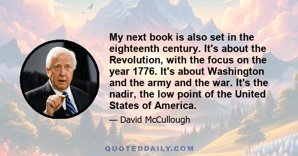 My next book is also set in the eighteenth century. It's about the Revolution, with the focus on the year 1776. It's about Washington and the army and the war. It's the nadir, the low point of the United States of