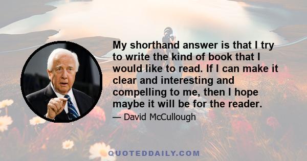 My shorthand answer is that I try to write the kind of book that I would like to read. If I can make it clear and interesting and compelling to me, then I hope maybe it will be for the reader.