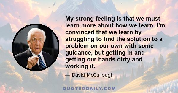 My strong feeling is that we must learn more about how we learn. I'm convinced that we learn by struggling to find the solution to a problem on our own with some guidance, but getting in and getting our hands dirty and