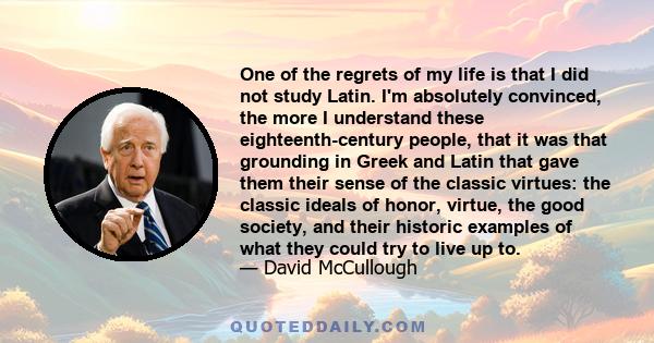 One of the regrets of my life is that I did not study Latin. I'm absolutely convinced, the more I understand these eighteenth-century people, that it was that grounding in Greek and Latin that gave them their sense of