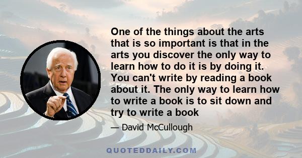 One of the things about the arts that is so important is that in the arts you discover the only way to learn how to do it is by doing it. You can't write by reading a book about it. The only way to learn how to write a