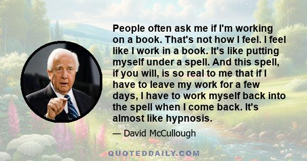 People often ask me if I'm working on a book. That's not how I feel. I feel like I work in a book. It's like putting myself under a spell. And this spell, if you will, is so real to me that if I have to leave my work