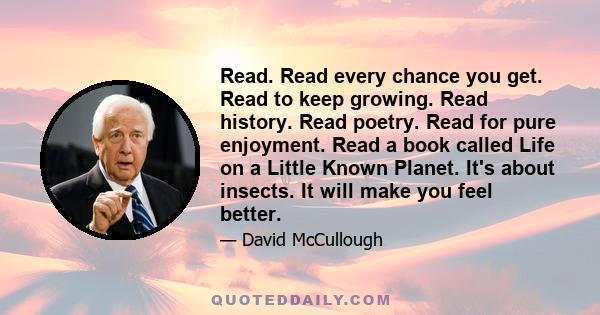 Read. Read every chance you get. Read to keep growing. Read history. Read poetry. Read for pure enjoyment. Read a book called Life on a Little Known Planet. It's about insects. It will make you feel better.