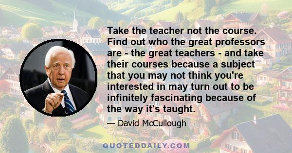 Take the teacher not the course. Find out who the great professors are - the great teachers - and take their courses because a subject that you may not think you're interested in may turn out to be infinitely