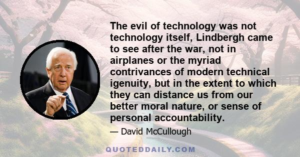 The evil of technology was not technology itself, Lindbergh came to see after the war, not in airplanes or the myriad contrivances of modern technical igenuity, but in the extent to which they can distance us from our