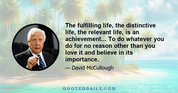 The fulfilling life, the distinctive life, the relevant life, is an achievement... To do whatever you do for no reason other than you love it and believe in its importance.