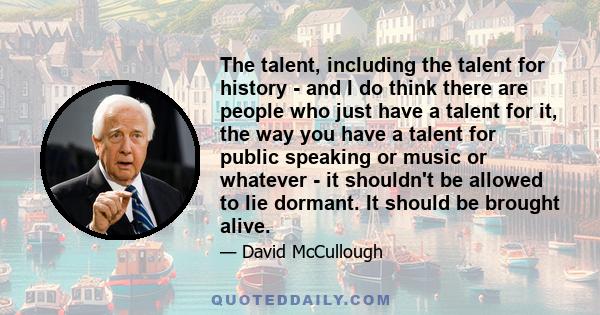 The talent, including the talent for history - and I do think there are people who just have a talent for it, the way you have a talent for public speaking or music or whatever - it shouldn't be allowed to lie dormant.